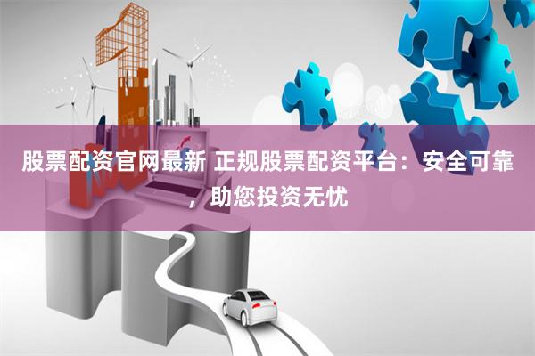股票配资官网最新 正规股票配资平台：安全可靠，助您投资无忧