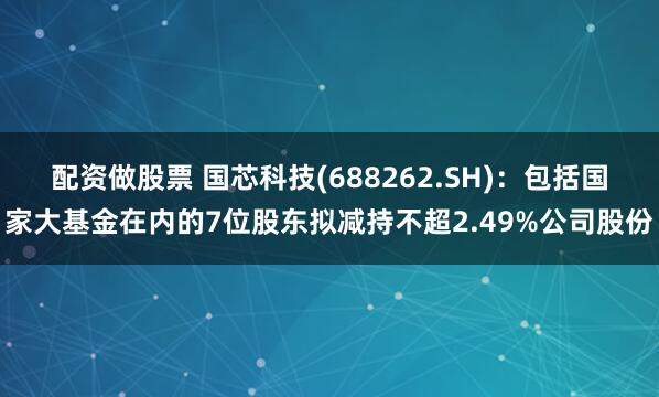 配资做股票 国芯科技(688262.SH)：包括国家大基金在内的7位股东拟减持不超2.49%公司股份
