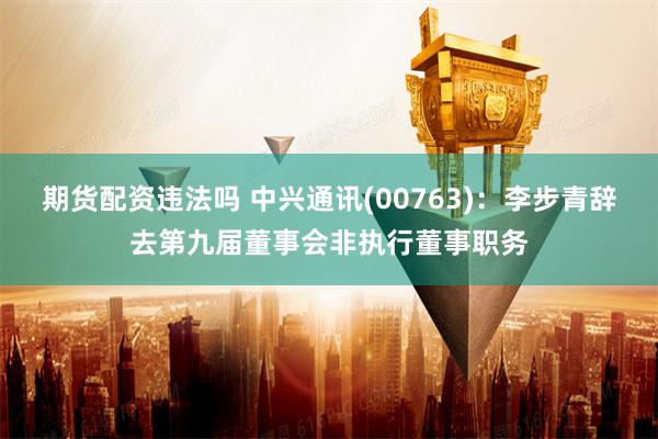 期货配资违法吗 中兴通讯(00763)：李步青辞去第九届董事会非执行董事职务